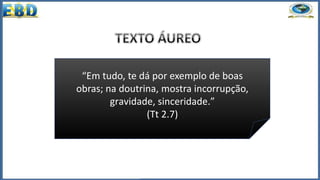 “Em tudo, te dá por exemplo de boas
obras; na doutrina, mostra incorrupção,
gravidade, sinceridade.”
(Tt 2.7)
 