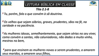 Tito 2.1-8
1 Tu, porém, fala o que convém à sã doutrina.
2 Os velhos que sejam sóbrios, graves, prudentes, sãos na fé, na
caridade e na paciência.
3 As mulheres idosas, semelhantemente, que sejam sérias no seu viver,
como convém a santas, não caluniadoras, não dadas a muito vinho,
mestras no bem,
4 para que ensinem as mulheres novas a serem prudentes, a amarem
seus maridos, a amarem seus filhos,
LEITURA BÍBLICA EM CLASSE
 