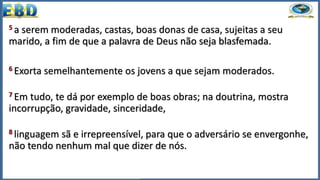 5 a serem moderadas, castas, boas donas de casa, sujeitas a seu
marido, a fim de que a palavra de Deus não seja blasfemada.
6 Exorta semelhantemente os jovens a que sejam moderados.
7 Em tudo, te dá por exemplo de boas obras; na doutrina, mostra
incorrupção, gravidade, sinceridade,
8 linguagem sã e irrepreensível, para que o adversário se envergonhe,
não tendo nenhum mal que dizer de nós.
 