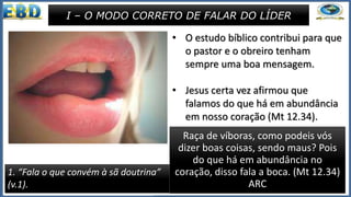 • Após as advertências contra os que
não se comportam à altura da
condição de servo de Deus, Paulo
adverte a Tito sobre o que ele deve
dizer ou falar diante da igreja e dos
homens em geral.
• O líder deve ter a sua fala sempre
fundamentada na Palavra de Deus, e
para isso precisa conhecê-la e
meditar diariamente.
• Precisa reconhecer e valorizar a
Bíblia, sabendo que ela é especial
para a formação de um caráter
cristão.
I – O MODO CORRETO DE FALAR DO LÍDER
1. “Fala o que convém à sã doutrina”
(v.1).
• O estudo bíblico contribui para que
o pastor e o obreiro tenham
sempre uma boa mensagem.
• Jesus certa vez afirmou que
falamos do que há em abundância
em nosso coração (Mt 12.34).
• Então um coração cheio da Palavra
de Deus vai sempre falar o que
convém.
Raça de víboras, como podeis vós
dizer boas coisas, sendo maus? Pois
do que há em abundância no
coração, disso fala a boca. (Mt 12.34)
ARC
 