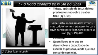 • Há pessoas, nas igrejas que falam
demais. E dizem o que não
deveriam dizer, causando
problemas de relacionamento.
• “Ser tardio para falar” e “pronto
para ouvir” é sinal de sabedoria. o
falar do crente em Jesus , e mais
ainda do obreiro, deve ser sério e
de acordo com os ditames da
Palavra de Deus.
• O púlpito é lugar de grande
responsabilidade para quem dele
faz uso.
I – O MODO CORRETO DE FALAR DO LÍDER
2. Saber falar e ouvir.
• Thiago, apóstolo de Jesus deixou
precioso ensino sobre o saber
falar. (Tg 1.19).
• Há cristãos que falam demais. E
dizem o que não deveriam.
• Ser tardio para falar e pronto para
ouvir além de sinal de sabedoria
também é de maturidade
espiritual.
• Quem lidera tem que se
desenvolver a capacidade de
escutar as pessoas, ainda que não
concorde com elas.
Sabeis isto, meus amados irmãos;
mas todo o homem seja pronto para
ouvir, tardio para falar, tardio para se
irar. (Tg 1.19) ARC
 