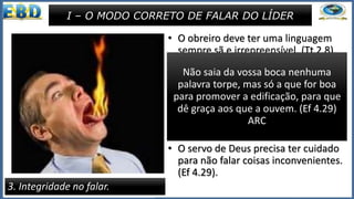 • O obreiro deve ter uma linguagem
sempre sã e irrepreensível. (Tt 2.8).
• Jesus ensinou : “Seja, porém, o
vosso falar: Sim, sim; não, não,
porque o que passa disso é
procedência maligna” (Mt 5.37).
• O servo de Deus precisa ter cuidado
para não falar coisas inconvenientes.
(Ef 4.29).
3. Integridade no falar.
I – O MODO CORRETO DE FALAR DO LÍDER
linguagem sã e irrepreensível, para
que o adversário se envergonhe, não
tendo nenhum mal que dizer de nós.
(Tt 2.8) ARC
Não saia da vossa boca nenhuma
palavra torpe, mas só a que for boa
para promover a edificação, para que
dê graça aos que a ouvem. (Ef 4.29)
ARC
 