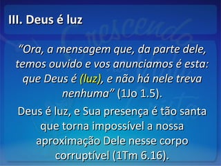 III. Deus é luzIII. Deus é luz
““Ora, a mensagem que, da parte dele,Ora, a mensagem que, da parte dele,
temos ouvido e vos anunciamos é esta:temos ouvido e vos anunciamos é esta:
que Deus éque Deus é (luz)(luz), e não há nele treva, e não há nele treva
nenhuma”nenhuma” (1Jo 1.5).(1Jo 1.5).
Deus é luz, e Sua presença é tão santaDeus é luz, e Sua presença é tão santa
que torna impossível a nossaque torna impossível a nossa
aproximação Dele nesse corpoaproximação Dele nesse corpo
corruptível (1Tm 6.16).corruptível (1Tm 6.16).
 