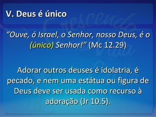V. Deus é únicoV. Deus é único
““Ouve, ó Israel, o Senhor, nosso Deus, é oOuve, ó Israel, o Senhor, nosso Deus, é o
(único)(único) Senhor!”Senhor!” (Mc 12.29)(Mc 12.29)
Adorar outros deuses é idolatria, éAdorar outros deuses é idolatria, é
pecado, e nem uma estátua ou figura depecado, e nem uma estátua ou figura de
Deus deve ser usada como recurso àDeus deve ser usada como recurso à
adoração (Jr 10.5).adoração (Jr 10.5).
 