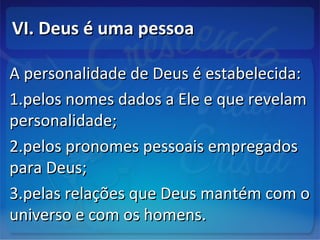 VI. Deus é uma pessoaVI. Deus é uma pessoa
A personalidade de Deus é estabelecida:A personalidade de Deus é estabelecida:
1.1.pelos nomes dados a Ele e que revelampelos nomes dados a Ele e que revelam
personalidade;personalidade;
2.2.pelos pronomes pessoais empregadospelos pronomes pessoais empregados
para Deus;para Deus;
3.3.pelas relações que Deus mantém com opelas relações que Deus mantém com o
universo e com os homens.universo e com os homens.
 