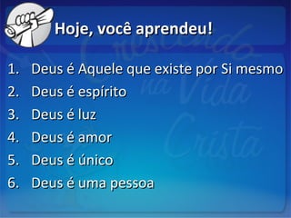 Hoje, você aprendeu!Hoje, você aprendeu!
1.1. Deus é Aquele que existe por Si mesmoDeus é Aquele que existe por Si mesmo
2.2. Deus é espíritoDeus é espírito
3.3. Deus é luzDeus é luz
4.4. Deus é amorDeus é amor
5.5. Deus é únicoDeus é único
6.6. Deus é uma pessoaDeus é uma pessoa
 