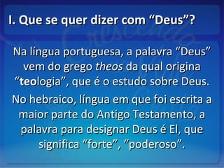 I. Que se quer dizer com “Deus”?I. Que se quer dizer com “Deus”?
Na língua portuguesa, a palavra “Deus”Na língua portuguesa, a palavra “Deus”
vem do gregovem do grego theostheos da qual originada qual origina
““teoteologia”, que é o estudo sobre Deus.logia”, que é o estudo sobre Deus.
No hebraico, língua em que foi escrita aNo hebraico, língua em que foi escrita a
maior parte do Antigo Testamento, amaior parte do Antigo Testamento, a
palavra para designar Deus é El, quepalavra para designar Deus é El, que
significa “forte”, “poderoso”.significa “forte”, “poderoso”.
 