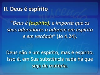II. Deus é espíritoII. Deus é espírito
““Deus éDeus é (espírito)(espírito); e importa que os; e importa que os
seus adoradores o adorem em espíritoseus adoradores o adorem em espírito
e em verdadee em verdade” (Jo 4.24).” (Jo 4.24).
Deus não é um espírito, mas é espírito.Deus não é um espírito, mas é espírito.
Isso é, em Sua substância nada há queIsso é, em Sua substância nada há que
seja de matéria.seja de matéria.
 