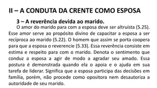 3 – A reverência devida ao marido.
O amor do marido para com a esposa deve ser altruísta (5.25).
Esse amor serve ao propósito divino de capacitar a esposa a ser
recíproca ao marido (5.22). O homem que assim se porta coopera
para que a esposa o reverencie (5.33). Essa reverência consiste em
estima e respeito para com o marido. Denota o sentimento que
conduz a esposa a agir de modo a agradar seu amado. Essa
postura é demonstrada quando ela o apoia e o ajuda em sua
tarefa de liderar. Significa que a esposa participa das decisões em
família, porém, não procede como opositora nem desautoriza a
autoridade de seu marido.
II – A CONDUTA DA CRENTE COMO ESPOSA
 
