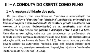 1 – A responsabilidade dos pais.
Os pais devem criar seus filhos na “doutrina e admoestação do
Senhor”. A palavra “doutrina” ou “disciplina”, paideia sig. orientação ou
treinamento para o desenvolvimento do caráter e pronta obediência das
normas. Já a palavra “admoestação”, do gr. nouthesia, quer dizer
instrução ou advertência que faculta a distinção entre o mal e o bem.
Além dessas exortações, cabe aos pais estabelecer os parâmetros de
conduta e reagir contra a desobediência de seus filhos. Os critérios dessa
educação estão na Palavra de Deus (Pv 22.6). Por outro lado, os pais não
devem abusar da autoridade recebida, pois eles devem educar com
brandura e amor, sem rigor excessivo ou imposições injustas a fim de não
incitar à ira de seus filhos (Ef 6.4a).
III – A CONDUTA DO CRENTE COMO FILHO
 