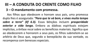 3 – O mandamento com promessa.
Aos filhos que obedecem e honram seus pais, uma promessa
dupla lhes é assegurada: “Para que te vá bem, e vivas muito tempo
sobre a terra” (Ef 6.3). Essas bênçãos incluem prosperidade
exterior e vida longa. Embora as dádivas espirituais estejam
implícitas, a ênfase recai sobre os benefícios materiais. Significa que
ao obedecerem e honrarem a seus pais, os filhos submetem-se ao
arbítrio de Deus que, segundo o beneplácito da sua vontade, os
recompensa com benesses especiais.
III – A CONDUTA DO CRENTE COMO FILHO
 
