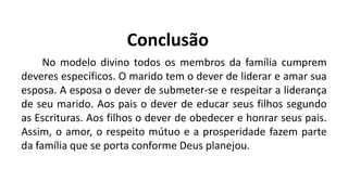 Conclusão
No modelo divino todos os membros da família cumprem
deveres específicos. O marido tem o dever de liderar e amar sua
esposa. A esposa o dever de submeter-se e respeitar a liderança
de seu marido. Aos pais o dever de educar seus filhos segundo
as Escrituras. Aos filhos o dever de obedecer e honrar seus pais.
Assim, o amor, o respeito mútuo e a prosperidade fazem parte
da família que se porta conforme Deus planejou.
 