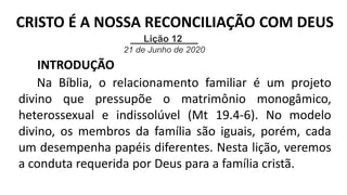 Lição 12
21 de Junho de 2020
INTRODUÇÃO
Na Bíblia, o relacionamento familiar é um projeto
divino que pressupõe o matrimônio monogâmico,
heterossexual e indissolúvel (Mt 19.4-6). No modelo
divino, os membros da família são iguais, porém, cada
um desempenha papéis diferentes. Nesta lição, veremos
a conduta requerida por Deus para a família cristã.
CRISTO É A NOSSA RECONCILIAÇÃO COM DEUS
 