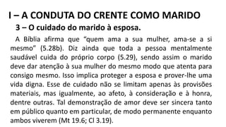 3 – O cuidado do marido à esposa.
A Bíblia afirma que “quem ama a sua mulher, ama-se a si
mesmo” (5.28b). Diz ainda que toda a pessoa mentalmente
saudável cuida do próprio corpo (5.29), sendo assim o marido
deve dar atenção à sua mulher do mesmo modo que atenta para
consigo mesmo. Isso implica proteger a esposa e prover-lhe uma
vida digna. Esse de cuidado não se limitam apenas às provisões
materiais, mas igualmente, ao afeto, à consideração e à honra,
dentre outras. Tal demonstração de amor deve ser sincera tanto
em público quanto em particular, de modo permanente enquanto
ambos viverem (Mt 19.6; Cl 3.19).
I – A CONDUTA DO CRENTE COMO MARIDO
 