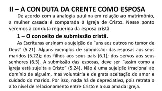1 – O conceito de submissão cristã.
As Escrituras ensinam a sujeição de “uns aos outros no temor de
Deus” (5.21). Alguns exemplos de submissão: das esposas aos seus
maridos (5.22); dos filhos aos seus pais (6.1); dos servos aos seus
senhores (6.5). A submissão das esposas, deve ser “assim como a
igreja está sujeita a Cristo” (5.24). Não é uma sujeição irracional ao
domínio de alguém, mas voluntária e de grata aceitação do amor e
cuidado do marido. Por isso, nada há de depreciativo, pois retrata o
alto nível de relacionamento entre Cristo e a sua amada Igreja.
De acordo com a analogia paulina em relação ao matrimônio,
a mulher casada é comparada à Igreja de Cristo. Nesse ponto
veremos a conduta requerida da esposa cristã.
II – A CONDUTA DA CRENTE COMO ESPOSA
 