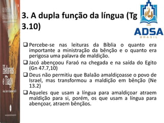 3. A dupla função da língua (Tg
3.10)
 Percebe-se nas leituras da Bíblia o quanto era
importante a ministração da bênção e o quanto era
perigosa uma palavra de maldição.
 Jacó abençoou Faraó na chegada e na saída do Egito
(Gn 47.7,10)
 Deus não permitiu que Balaão amaldiçoasse o povo de
Israel, mas transformou a maldição em bênção (Ne
13.2)
 Aqueles que usam a língua para amaldiçoar atraem
maldição para si, porém, os que usam a língua para
abençoar, atraem bênçãos.
 