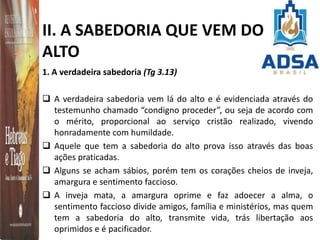 II. A SABEDORIA QUE VEM DO
ALTO
1. A verdadeira sabedoria (Tg 3.13)
 A verdadeira sabedoria vem lá do alto e é evidenciada através do
testemunho chamado “condigno proceder”, ou seja de acordo com
o mérito, proporcional ao serviço cristão realizado, vivendo
honradamente com humildade.
 Aquele que tem a sabedoria do alto prova isso através das boas
ações praticadas.
 Alguns se acham sábios, porém tem os corações cheios de inveja,
amargura e sentimento faccioso.
 A inveja mata, a amargura oprime e faz adoecer a alma, o
sentimento faccioso divide amigos, família e ministérios, mas quem
tem a sabedoria do alto, transmite vida, trás libertação aos
oprimidos e é pacificador.
 
