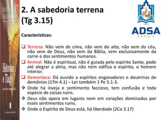 2. A sabedoria terrena
(Tg 3.15)
Características:
 Terrena: Não vem de cima, não vem do alto, não vem do céu,
não vem de Deus, não vem da Bíblia, vem exclusivamente da
carne e dos sentimentos humanos.
 Animal: Não é espiritual, não é guiada pelo espírito Santo, pode
até alegrar a alma, mas não nem edifica o espírito, o homem
interior.
 Demoníaca: Dá ouvido a espíritos enganadores e doutrinas de
demônios (1Tm 4.1) – Ler também 1 Pe 5.1-3.
 Onde há inveja e sentimento faccioso, tem confusão e toda
espécie de coisas ruins.
 Deus não opera em lugares nem em corações dominados por
esses sentimentos ruins.
 Onde o Espírito de Deus está, há liberdade (2Co 3.17)
 