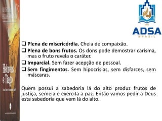  Plena de misericórdia. Cheia de compaixão.
 Plena de bons frutos. Os dons pode demostrar carisma,
mas o fruto revela o caráter.
 Imparcial. Sem fazer acepção de pessoal.
 Sem fingimentos. Sem hipocrisias, sem disfarces, sem
máscaras.
Quem possui a sabedoria lá do alto produz frutos de
justiça, semeia e exercita a paz. Então vamos pedir a Deus
esta sabedoria que vem lá do alto.
 