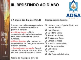 III. RESISTINDO AO DIABO
1. A origem das disputas (Tg 4.1)
Prazeres que militam ou guerreiam
em nós causando contendas e
guerras e pelejas:
a) cobiça e inveja: a Bíblia
recomenda não ambicionar coisas
altas, mas acomodar-se com as
humildes.
b) Maus desejos: Não pensam no
bem do Reino de Deus, mas em seus
próprios deleites.
c) Amizade com o mundo: Deus é
santo e não admite misturas. A luz
não tem comunhão com as trevas.
Receita de Tiago para livrar-se
desses prazeres da carne:
 Lembrar que o Espírito Santo tem
ciúmes de nós;
 Humilhar-se;
 Sujeitar a Deus;
 Resistir ao diabo;
 Chegar-se a Deus;
 Limpar as mãos
 purificar os corações;
 Sentir as misérias;
 Lamentar;
 Chorar;
 Não falar mal do irmão.
 