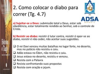 2. Como colocar o diabo para
correr (Tg. 4.7)
a) Sujeitar-se a Deus: submissão total a Deus, estar sob
obediência, estar totalmente rendido ao Senhor, sob o controle de
Cristo.
b) Resistir ao diabo: resistir é lutar contra, resistir é opor-se ao
diabo, resistir é não ceder, não aceitar suas sugestões.
 O rei Davi venceu muitas batalhas no lugar forte, no deserto,
mas no palácio não resistiu e caiu.
 Adão estava no Éden, não resistiu e caiu.
 Jesus estava no deserto, resistiu e venceu.
 Resista com a Palavra
 Resista confrontando suas propostas
 Resista com oração e jejum.
 