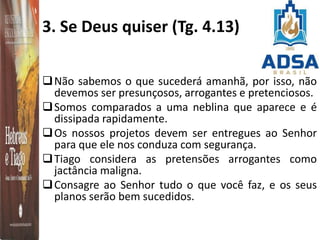 3. Se Deus quiser (Tg. 4.13)
Não sabemos o que sucederá amanhã, por isso, não
devemos ser presunçosos, arrogantes e pretenciosos.
Somos comparados a uma neblina que aparece e é
dissipada rapidamente.
Os nossos projetos devem ser entregues ao Senhor
para que ele nos conduza com segurança.
Tiago considera as pretensões arrogantes como
jactância maligna.
Consagre ao Senhor tudo o que você faz, e os seus
planos serão bem sucedidos.
 