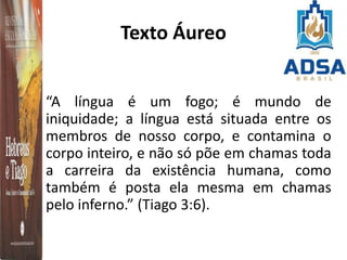 Texto Áureo
“A língua é um fogo; é mundo de
iniquidade; a língua está situada entre os
membros de nosso corpo, e contamina o
corpo inteiro, e não só põe em chamas toda
a carreira da existência humana, como
também é posta ela mesma em chamas
pelo inferno.” (Tiago 3:6).
 