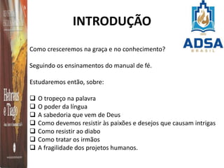 INTRODUÇÃO
Como cresceremos na graça e no conhecimento?
Seguindo os ensinamentos do manual de fé.
Estudaremos então, sobre:
 O tropeço na palavra
 O poder da língua
 A sabedoria que vem de Deus
 Como devemos resistir às paixões e desejos que causam intrigas
 Como resistir ao diabo
 Como tratar os irmãos
 A fragilidade dos projetos humanos.
 
