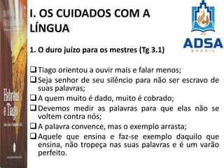 I. OS CUIDADOS COM A
LÍNGUA
1. O duro juízo para os mestres (Tg 3.1)
Tiago orientou a ouvir mais e falar menos;
Seja senhor de seu silêncio para não ser escravo de
suas palavras;
A quem muito é dado, muito é cobrado;
Devemos medir as palavras para que elas não se
voltem contra nós;
A palavra convence, mas o exemplo arrasta;
Aquele que ensina e faz-se exemplo daquilo que
ensina, não tropeça nas suas palavras e é um varão
perfeito.
 