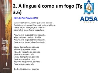 2. A língua é como um fogo (Tg
3.6)
Há Poder Nas Palavras (DN1)
Cuidado com a boca, com o que sai do coração
Cuidado com o que vai falar, você pode amaldiçoar
Se não for pra abençoar, não fale nada
Só será feliz o que falar a boa palavra
Palavras têm forças sobre nossas vidas
A boa palavra é caminho, é saída
Palavras têm forças sobre nossas vidas
Palavras têm forças, não voltam vazias
Só vou dizer palavras, palavras
Palavras que podem salvar
Há poder nas palavras, palavras
Palavras que eu vou falar
Só vou dizer palavras, palavras
Palavras que podem curar
Há poder nas palavras, palavras
Palavras que eu vou falar
Ô... Ô... Há poder nas palavras.
 