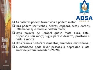  As palavras podem trazer vida e podem matar.
 Elas podem ser flechas, pedras, espadas, setas, dardos
inflamados que ferem e podem matar.
 Uma palavra de Jezabel quase mata Elias. Este,
dispensou seu moço, fugiu para o deserto, prostrou e
pediu a morte.
 Uma calúnia destrói casamentos, amizades, ministérios.
 A difamação pode levar pessoas à depressão e até
suicídio (ler em Provérbios 26.20)
 