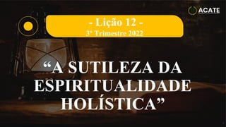 1
“A SUTILEZA DA
ESPIRITUALIDADE
HOLÍSTICA”
- Lição 12 -
3º Trimestre 2022
 