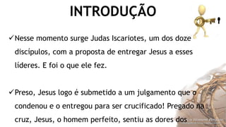 INTRODUÇÃO
Nesse momento surge Judas Iscariotes, um dos doze
discípulos, com a proposta de entregar Jesus a esses
líderes. E foi o que ele fez.
Preso, Jesus logo é submetido a um julgamento que o
condenou e o entregou para ser crucificado! Pregado na
cruz, Jesus, o homem perfeito, sentiu as dores dos
 