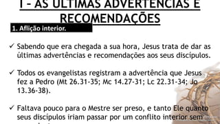 I – AS ÚLTIMAS ADVERTÊNCIAS E
RECOMENDAÇÕES
1. Aflição interior.
 Sabendo que era chegada a sua hora, Jesus trata de dar as
últimas advertências e recomendações aos seus discípulos.
 Todos os evangelistas registram a advertência que Jesus
fez a Pedro (Mt 26.31-35; Mc 14.27-31; Lc 22.31-34; Jo
13.36-38).
 Faltava pouco para o Mestre ser preso, e tanto Ele quanto
seus discípulos iriam passar por um conflito interior sem
 