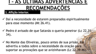 I – AS ÚLTIMAS ADVERTÊNCIAS E
RECOMENDAÇÕES
1. Aflição interior.
 Daí a necessidade de estarem preparados espiritualmente
para esse momento (Mt 26.41).
 Pedro é avisado de que Satanás o queria peneirar (Lc 22.31-
34).
 No Monte das Oliveiras, pouco antes de sua prisão, Ele
advertiu a todos sobre a necessidade da oração para
suportar as provações que se avizinhavam (Lc 22.39-46).
 
