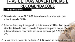 I – AS ÚLTIMAS ADVERTÊNCIAS E
RECOMENDAÇÕES
2. Aflição exterior.
 O texto de Lucas 22.35-38 tem chamado a atenção dos
estudiosos da Bíblia.
 Estaria Jesus aqui pregando a luta armada? Não! Isso pelo
simples fato de que o uso da força como parte do seu Reino
é frontalmente contrário aos seus ensinos (Mt 5.9, 22.38-
47).
 Jesus cita a profecia de Isaías 53.12 como se cumprindo
 