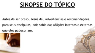 SINOPSE DO TÓPICO
Antes de ser preso, Jesus deu advertências e recomendações
para seus discípulos, pois sabia das aflições internas e externas
que eles padeceriam.
 