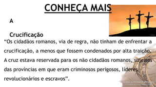 CONHEÇA MAIS
“Os cidadãos romanos, via de regra, não tinham de enfrentar a
crucificação, a menos que fossem condenados por alta traição.
A cruz estava reservada para os não cidadãos romanos, sujeitos
das províncias em que eram criminosos perigosos, líderes
revolucionários e escravos”.
A
Crucificação
 