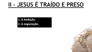 II – JESUS É TRAÍDO E PRESO
1. A Ambição.
2. A negociação.
 