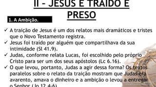 II – JESUS É TRAÍDO E
PRESO1. A Ambição.
 A traição de Jesus é um dos relatos mais dramáticos e tristes
que o Novo Testamento registra.
 Jesus foi traído por alguém que compartilhava da sua
intimidade (Sl 41.9).
 Judas, conforme relata Lucas, foi escolhido pelo próprio
Cristo para ser um dos seus apóstolos (Lc 6.16).
 O que levou, portanto, Judas a agir dessa forma? Os textos
paralelos sobre o relato da traição mostram que Judas era
avarento, amava o dinheiro e a ambição o levou a entregar
 