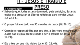 II – JESUS É TRAÍDO E
PRESO2. A negociação.
 Sabendo que Judas estava dominado pela ambição, Satanás
incita-o a procurar os líderes religiosos para vender Jesus
(Lc 22.2-6).
 O preço foi acertado em 30 moedas de prata (Mt 26.15).
 Quando o responsabiliza por seu ato, a Escritura mostra que
Judas não estava predestinado a ser o traidor de Jesus (Mc
14.21).
 Ele o fez porque não vigiou (Lc 6.13; 22.40).
 