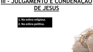 III – JULGAMENTO E CONDENAÇÃO
DE JESUS
1. Na esfera religiosa.
2. Na esfera política.
 