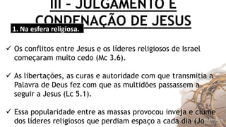 III – JULGAMENTO E
CONDENAÇÃO DE JESUS1. Na esfera religiosa.
 Os conflitos entre Jesus e os líderes religiosos de Israel
começaram muito cedo (Mc 3.6).
 As libertações, as curas e autoridade com que transmitia a
Palavra de Deus fez com que as multidões passassem a
seguir a Jesus (Lc 5.1).
 Essa popularidade entre as massas provocou inveja e ciúme
dos líderes religiosos que perdiam espaço a cada dia (Jo
 