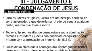 III – JULGAMENTO E
CONDENAÇÃO DE JESUS2. Na esfera política.
 Para os líderes religiosos, Jesus era um herege, acusado de
ter blasfemado, e que deveria ser tirado de cena a qualquer
custo, mesmo que fosse a morte.
 Todavia, Israel nos dias de Jesus estava sob a dominação
romana e os líderes judeus não poderiam conquistar o seu
intento sem a aprovação do Império (Jo 18.31).
 Lucas deixa claro que a acusação dos líderes judeus feita a
 