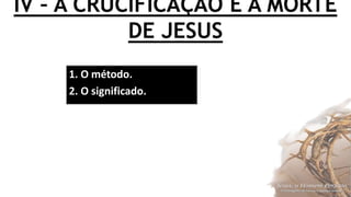 IV – A CRUCIFICAÇÃO E A MORTE
DE JESUS
1. O método.
2. O significado.
 