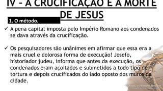 IV – A CRUCIFICAÇÃO E A MORTE
DE JESUS1. O método.
 A pena capital imposta pelo Império Romano aos condenados
se dava através da crucificação.
 Os pesquisadores são unânimes em afirmar que essa era a
mais cruel e dolorosa forma de execução! Josefo,
historiador judeu, informa que antes da execução, os
condenados eram açoitados e submetidos a todo tipo de
tortura e depois crucificados do lado oposto dos muros da
cidade.
 