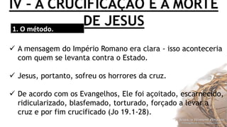 IV – A CRUCIFICAÇÃO E A MORTE
DE JESUS1. O método.
 A mensagem do Império Romano era clara - isso aconteceria
com quem se levanta contra o Estado.
 Jesus, portanto, sofreu os horrores da cruz.
 De acordo com os Evangelhos, Ele foi açoitado, escarnecido,
ridicularizado, blasfemado, torturado, forçado a levar a
cruz e por fim crucificado (Jo 19.1-28).
 