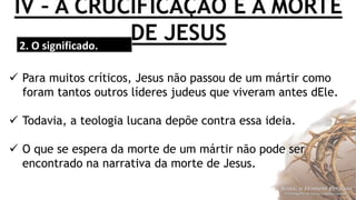 IV – A CRUCIFICAÇÃO E A MORTE
DE JESUS2. O significado.
 Para muitos críticos, Jesus não passou de um mártir como
foram tantos outros líderes judeus que viveram antes dEle.
 Todavia, a teologia lucana depõe contra essa ideia.
 O que se espera da morte de um mártir não pode ser
encontrado na narrativa da morte de Jesus.
 