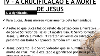 IV – A CRUCIFICAÇÃO E A MORTE
DE JESUS2. O significado.
 Para Lucas, Jesus morreu vicariamente pela humanidade.
 A relação que Lucas faz do relato da paixão com a narrativa
do Servo Sofredor de Isaías 53 mostra isso. O Servo sofredor,
Jesus, justifica a muitos. O caráter universal da salvação
presente em Isaías 53 aparece também em Lucas.
 Jesus, portanto, é o Servo Sofredor que se humilha até à
morte de cruz, mas é exaltado e glorificado por Deus pela
 