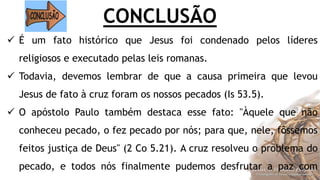 CONCLUSÃO
 É um fato histórico que Jesus foi condenado pelos líderes
religiosos e executado pelas leis romanas.
 Todavia, devemos lembrar de que a causa primeira que levou
Jesus de fato à cruz foram os nossos pecados (Is 53.5).
 O apóstolo Paulo também destaca esse fato: "Àquele que não
conheceu pecado, o fez pecado por nós; para que, nele, fôssemos
feitos justiça de Deus" (2 Co 5.21). A cruz resolveu o problema do
pecado, e todos nós finalmente pudemos desfrutar a paz com
 
